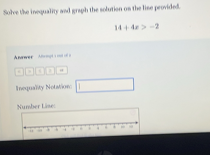 Solve the inequality and graph the solution on the line provided.
14+4x>-2
Answer Attempt i out of 2 
o 
Inequality Notation: □  
Number Line: