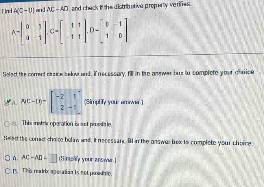 Find A(C-D) and AC-AD , and check if the distributive property verifies.
A=beginbmatrix 0&1 0&-1endbmatrix , C=beginbmatrix 1&1 -1&1endbmatrix , D=beginbmatrix 0&-1 1&0endbmatrix
Select the correct choice below and, if necessary, fill in the answer box to complete your choice.
A. A(C-D)=beginbmatrix -2&1 2&-1endbmatrix (Simplify your answer.)
B. This matrix operation is not possible.
Select the correct choice below and, if necessary, fill in the answer box to complete your choice.
A. AC-AD=□ (Simplify your answer.)
B. This matrix operation is not possible.