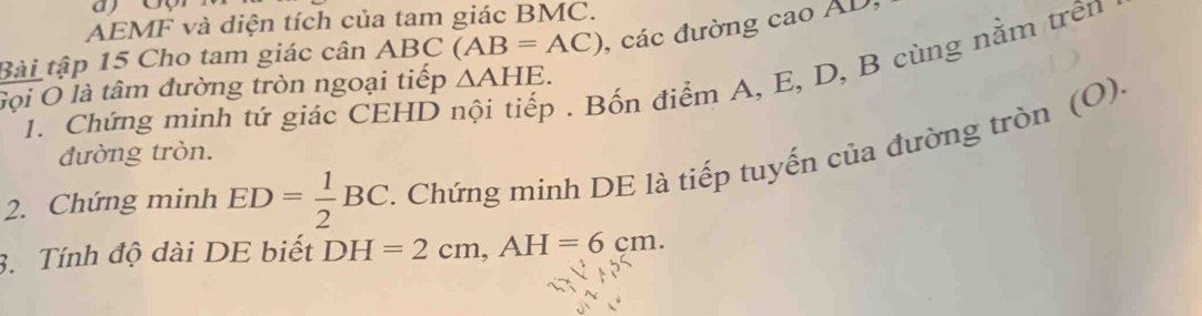 AEMF và diện tích của tam giác BMC. 
Bài tập 15 Cho tam giác cân ABC (AB=AC) , các đường cao AD, 
1. Chứng minh tứ giác CEHD . Bốn điểm A, E, D, B cùng nằm trên 
Gọi O là tâm đường tròn ngoại tiếp △ AHE. 
đường tròn. 
2. Chứng minh ED= 1/2 BC. . Chứng minh DE là tiếp tuyến của đường tròn (O) 
3. Tính độ dài DE biết DH=2cm, AH=6cm.