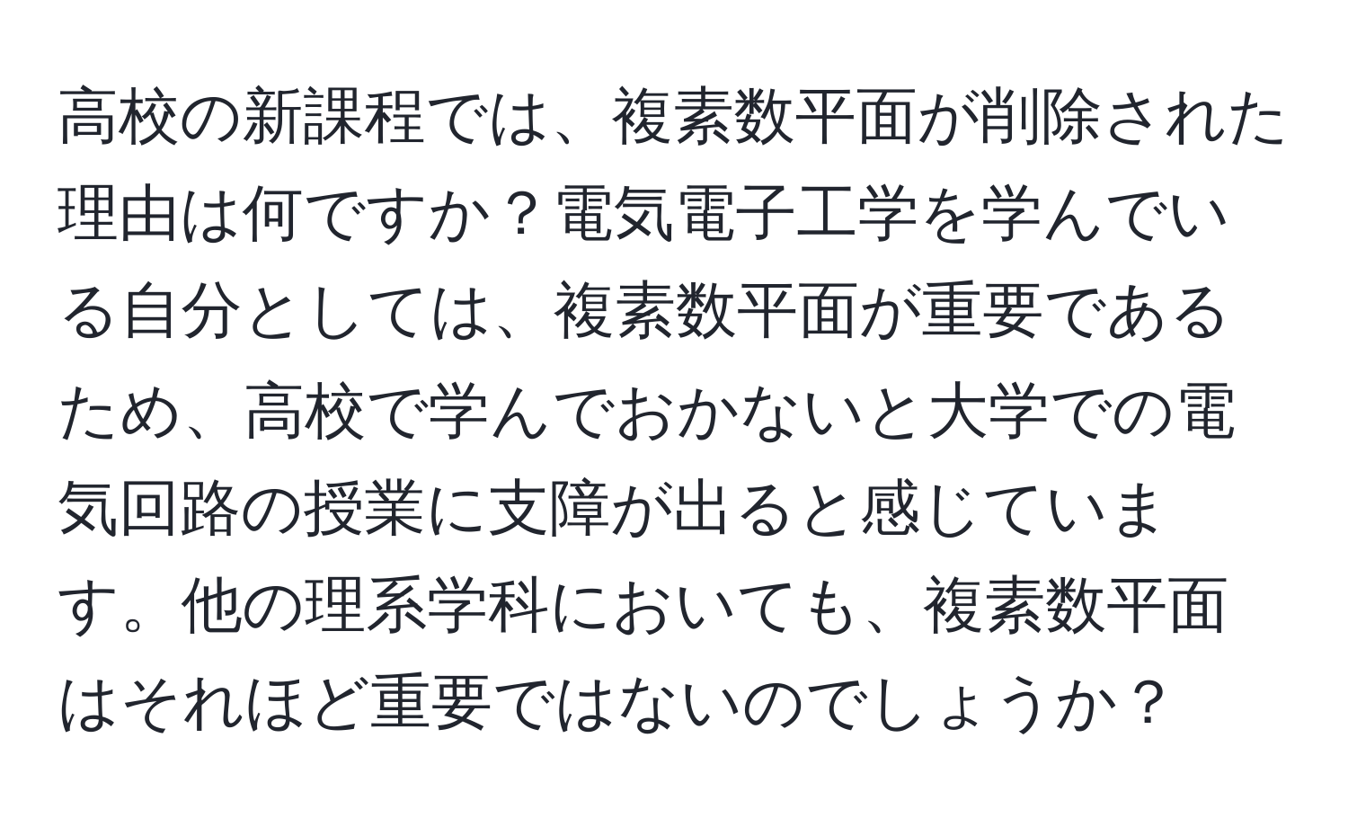 高校の新課程では、複素数平面が削除された理由は何ですか？電気電子工学を学んでいる自分としては、複素数平面が重要であるため、高校で学んでおかないと大学での電気回路の授業に支障が出ると感じています。他の理系学科においても、複素数平面はそれほど重要ではないのでしょうか？