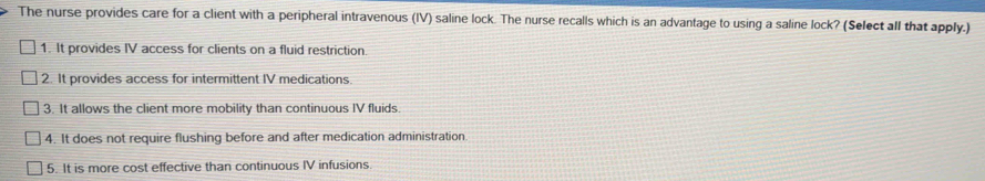 The nurse provides care for a client with a peripheral intravenous (IV) saline lock. The nurse recalls which is an advantage to using a saline lock? (Select all that apply.)
1. It provides IV access for clients on a fluid restriction.
2. It provides access for intermittent IV medications.
3. It allows the client more mobility than continuous IV fluids.
4. It does not require flushing before and after medication administration
5. It is more cost effective than continuous IV infusions.