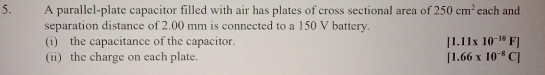 A parallel-plate capacitor filled with air has plates of cross sectional area of 250cm^2 each and 
separation distance of 2.00 mm is connected to a 150 V battery. 
(i) the capacitance of the capacitor. [1.11* 10^(-10)F]
(ii) the charge on each plate. [1.66* 10^(-8)C]