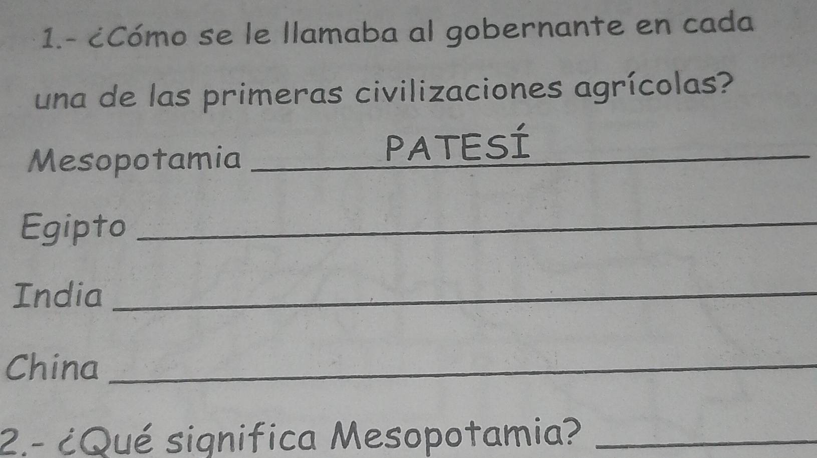 1.- ¿Cómo se le llamaba al gobernante en cada 
una de las primeras civilizaciones agrícolas? 
Mesopotamia_ 
_ 
PATESÍ 
Egipto_ 
India_ 
China_ 
2.- ¿Qué significa Mesopotamia?_