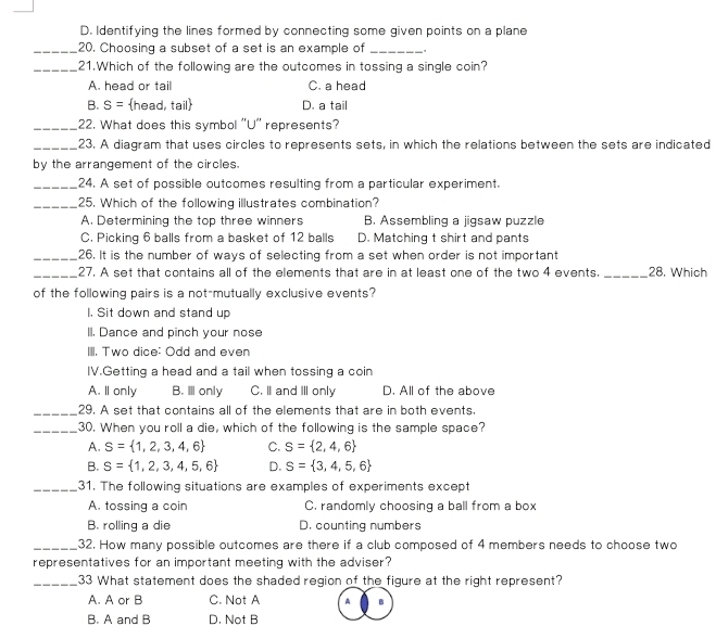 D. Identifying the lines formed by connecting some given points on a plane
_20, Choosing a subset of a set is an example of _.
_21.Which of the following are the outcomes in tossing a single coin?
A. head or tail C. a head
B. S= head, tail D. a tail
_22. What does this symbol 'U'' represents?
_23. A diagram that uses circles to represents sets, in which the relations between the sets are indicated
by the arrangement of the circles.
_24. A set of possible outcomes resulting from a particular experiment.
_25. Which of the following illustrates combination?
A. Determining the top three winners B. Assembling a jigsaw puzzle
C. Picking 6 balls from a basket of 12 balls D. Matching t shirt and pants
_26. It is the number of ways of selecting from a set when order is not important
_27. A set that contains all of the elements that are in at least one of the two 4 events. _28. Which
of the following pairs is a not-mutually exclusive events?
I. Sit down and stand up
II. Dance and pinch your nose
IIII. Two dice: Odd and even
IV.Getting a head and a tail when tossing a coin
A. Il only B. Ⅲ only C. I and III only D. All of the above
_29. A set that contains all of the elements that are in both events.
_30. When you roll a die, which of the following is the sample space?
A. S= 1,2,3,4,6 C. S= 2,4,6
B. S= 1,2,3,4,5,6 D. S= 3,4,5,6
_31. The following situations are examples of experiments except
A. tossing a coin C. randomly choosing a ball from a box
B. rolling a die D. counting numbers
_32. How many possible outcomes are there if a club composed of 4 members needs to choose two
representatives for an important meeting with the adviser?
_33 What statement does the shaded region of the figure at the right represent?
A. A or B C. Not A A
B. A and B D. Not B