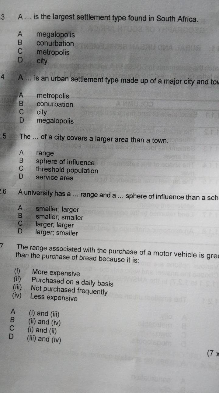 A ... is the largest settlement type found in South Africa.
A megalopolis
B conurbation
C metropolis
D city
4 A ... is an urban settlement type made up of a major city and to
A metropolis
B conurbation
C city
D megalopolis
.5 The ... of a city covers a larger area than a town.
A range
B sphere of influence
C threshold population
D service area
.6 A university has a ... range and a ... sphere of influence than a sch
A smaller; larger
B smaller; smaller
C larger; larger
D larger; smaller
7 The range associated with the purchase of a motor vehicle is gre:
than the purchase of bread because it is:
(i) More expensive
(ii) Purchased on a daily basis
(iii) Not purchased frequently
(iv) Less expensive
A (i) and (iii)
B (ii) and (iv)
C (i) and (ii)
D (iii) and (iv)
(7 x