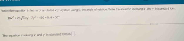 Write the equation in terms of a rotated x'y' -system using (), the angle of rotation. Write the equation involving x ' and y" in standard form.
19x^2+26sqrt(3)xy-7y^2-160=0; θ =30°
_ 
_ 
The equation involving x ' and y ' in standard form is □ .