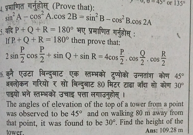 0,0=45° or 135°
प्रमाणित गर्नुहोस् (Prove that):
sin^2A-cos^2A.cos 2B=sin^2B-cos^2B.cos 2A
5 P+Q+R=180° भए प्रमाणित गर्नुहोस् : 
If P+Q+R=180° then prove that:
2sin  P/2 cos  P/2 +sin Q+sin R=4cos  P/2 .cos  Q/2 .cos  R/2 
%6.क्ै एउटा बिन्दुबाट एक स्तम्भको टुप्पोको उन्नतांश कोण 45°
अवलोकन गरियो र सो बिन्दुबाट 80 मिटर टाढा जाँदा सो कोण 30°
पाइयो भने स्तम्भको उचाइ पत्ता लगाउनुहोस्। 
The angles of elevation of the top of a tower from a point 
was observed to be 45° and on walking 80 m away from 
that point, it was found to be 30°. Find the height of the 
tower. Ans: 109.28 m