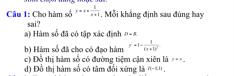 Cho hàm số y=x+ 1/x+1 . Mỗi khẳng định sau đúng hay
sai?
a) Hàm số đã có tập xác định D=R.
b) Hàm số đã cho có đạo hàm y'=1-frac 1(x+1)^2.
c) Đồ thị hàm số có đường tiệm cận xiên là y=x.
d) Đồ thị hàm số có tâm đối xứng là I(-1;1).