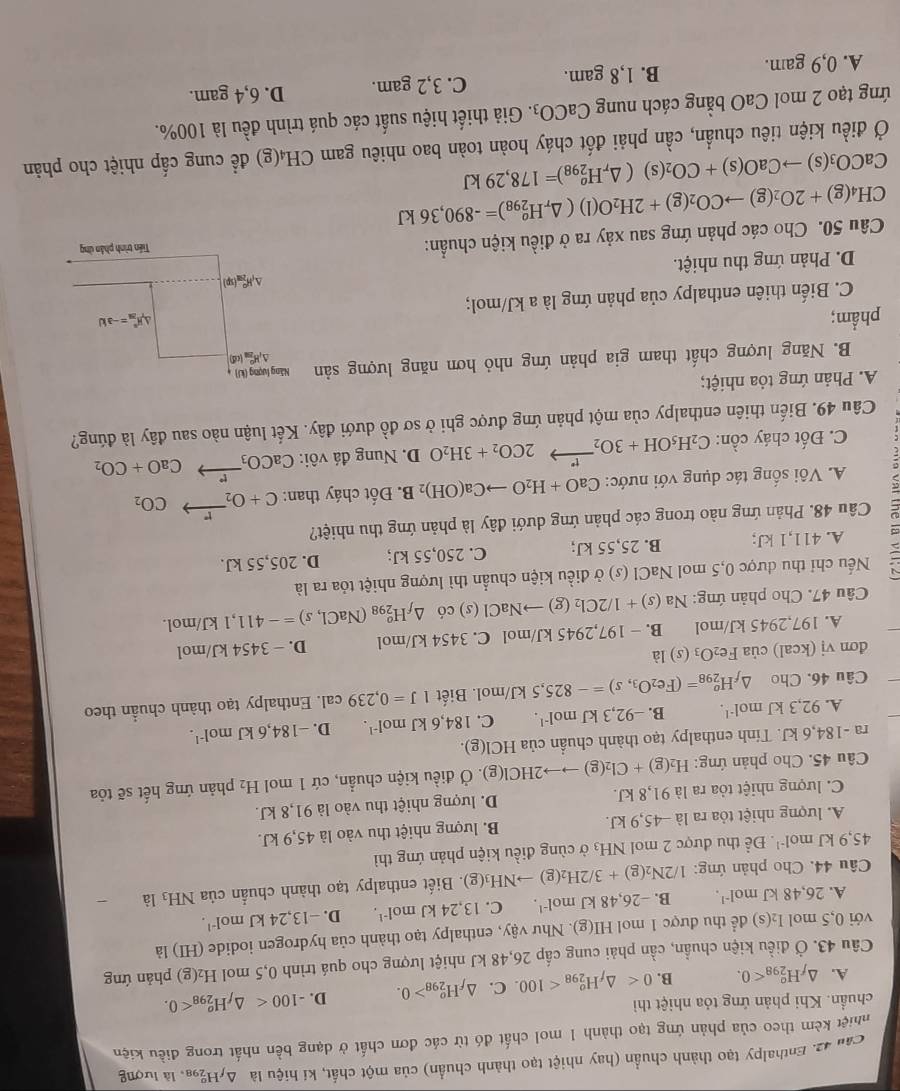 Can 42. Enthalpy tạo thành chuẩn (hay nhiệt tạo thành chuẩn) của một chất, kí hiệu là ΔyH2a, là lượng
khiệt kêm theo của phản ứng tạo thành 1 mol chất đó từ các đơn chất ở dạng bền nhất trong điều kiện
chuẩn. Khi phản ứng tỏa nhiệt thì
A. △ _fH_(298)^o<0. B. 0 <100</tex> . C. △ _fH_(298)^o>0. D. -100 <0.
Câu 43. Ở điều kiện chuẩn, cần phải cung cấp 26,48 kJ nhiệt lượng cho quá trình 0,5 mol 1 H_2(g) phản ứng
với 0,5 mol I₂(s) để thu được 1 mol HI(g). Như vậy, enthalpy tạo thành của hydrogen iodide (HI) là
A. 26.48kJmol^(-1). B. -26,48kJmol^(-1). C. 13,24kJmol^(-1). D. -13,24kJmoI^(-1).
Câu 44. Cho phản ứng: 1/2N_2(g)+3/2H_2(g)to NH_3(g).  Biết enthalpy tạo thành chuẩn của NH_3lhat a
45,9kJmol^(-1). Để thu được 2 mol NH_3 ở cùng điều kiện phản ứng thì
A. lượng nhiệt tỏa ra là −45,9 kJ. B. lượng nhiệt thu vào là 45,9 kJ.
C. lượng nhiệt tỏa ra là 91,8 kJ. D. lượng nhiệt thu vào là 91,8 kJ.
Câu 45. Cho phản ứng: H_2(g)+Cl_2(g)to to 2HCl(g). Ở điều kiện chuẩn, cứ 1 mol H_2 phản ứng hết sẽ tỏa
ra -184,6 kJ. Tính enthalpy tạo thành chuẩn của HCI(g).
A. 92,3kJmol^(-1). B. -92,3kJmol^(-1). C. 184,6kJmol^(-1). D. -184,6kJmol^(-1).
Câu 46. Cho △ _fH_(298)^o=(Fe_2O_3,s)=-825,5kJ/mo 1. Biết 1J=0,239cal. Enthalpy tạo thành chuẩn theo
đơn vị (kcal) của Fe_2O_3(s) 1_2
A. 197,2945 kJ/mol B. − 197,2945 kJ/mol C. 3454 kJ/mol D. - 3454 kJ/mol
Câu 47. Cho phản ứng: Na(s)+1/2Cl_2(g)to NaCl(s) có △ _fH_(298)^o(NaCl,s)=-411 ,1 kJ/mol.
Nếu chỉ thu được 0,5 mol NaCl (s) ở điều kiện chuẩn thì lượng nhiệt tỏa ra là
A. 411,1 kJ; B. 25,55 kJ; C. 250,55 kJ; D. 205,55 kJ.
Câu 48. Phản ứng nào trong các phản ứng dưới đây là phản ứng thu nhiệt?
A. Vôi sống tác dụng với nước: CaO+H_2Oto Ca(OH)_2B. Đốt cháy than: C+O_2xrightarrow rCO_2
C. Đốt cháy cồn: C_2H_5OH+3O_2xrightarrow t°2CO_2+3H_2O D. Nung đá vôi: CaCO_3xrightarrow PCaO+CO_2
Câu 49. Biến thiên enthalpy của một phản ứng được ghi ở sơ đồ dưới đây. Kết luận nào sau đây là đúng?
A. Phản ứng tỏa nhiệt;
B. Năng lượng chất tham gia phản ứng nhỏ hơn năng lượng sản Năng lượng (kJ)
Δ,H_ (cd)
phẩm; △ H_m^(n=-aW
C. Biến thiên enthalpy của phản ứng là a kJ/mol;
△ _f)H_(20)^0(sp)
D. Phản ứng thu nhiệt.
Câu 50. Cho các phản ứng sau xảy ra ở điều kiện chuẩn: Tiền trình phần ứng
CH_4(g)+2O_2(g)to CO_2(g)+2H_2O(l)(△ _rH_(298)^o)=-890,36kJ
CaCO_3(s)to CaO(s)+CO_2(s)(△ _rH_(298)^o)=178,29kJ
Ở điều kiện tiêu chuẩn, cần phải đốt cháy hoàn toàn bao nhiêu gam CH₄(g) đề cung cấp nhiệt cho phản
ứng tạo 2 mol CaO bằng cách nung CaCO_3. Giả thiết hiệu suất các quá trình đều là 100%.
A. 0,9 gam. B. 1,8 gam. C. 3,2 gam. D. 6,4 gam.