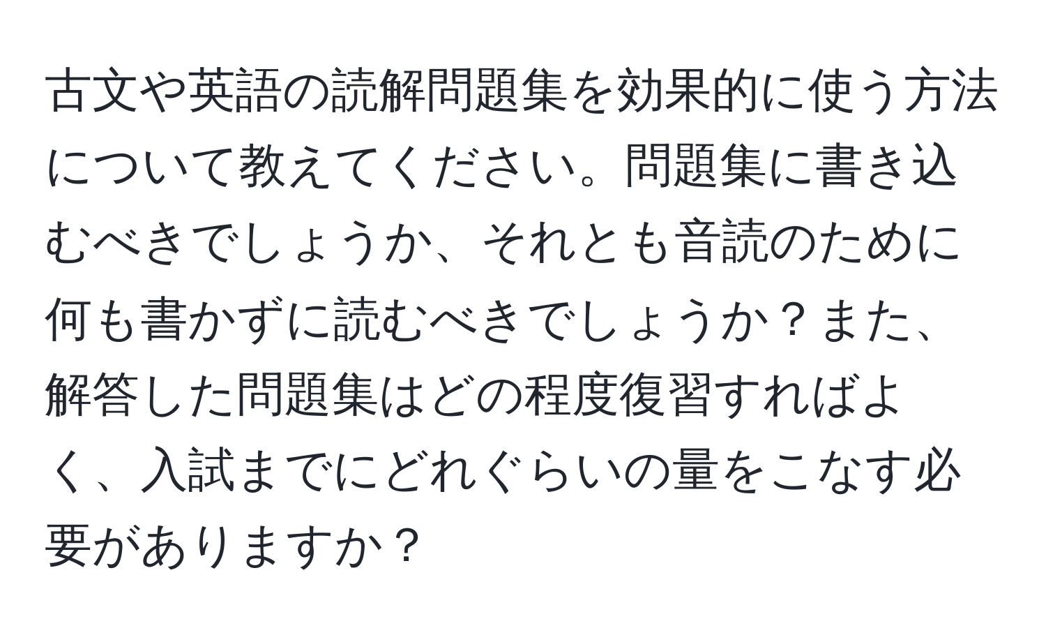 古文や英語の読解問題集を効果的に使う方法について教えてください。問題集に書き込むべきでしょうか、それとも音読のために何も書かずに読むべきでしょうか？また、解答した問題集はどの程度復習すればよく、入試までにどれぐらいの量をこなす必要がありますか？