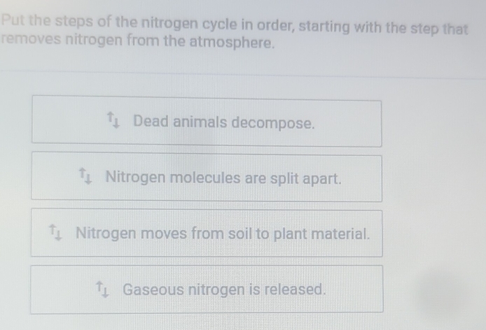 Put the steps of the nitrogen cycle in order, starting with the step that
removes nitrogen from the atmosphere.
uparrow _1 Dead animals decompose.
uparrow _downarrow  Nitrogen molecules are split apart.
Nitrogen moves from soil to plant material.
T_1 Gaseous nitrogen is released.