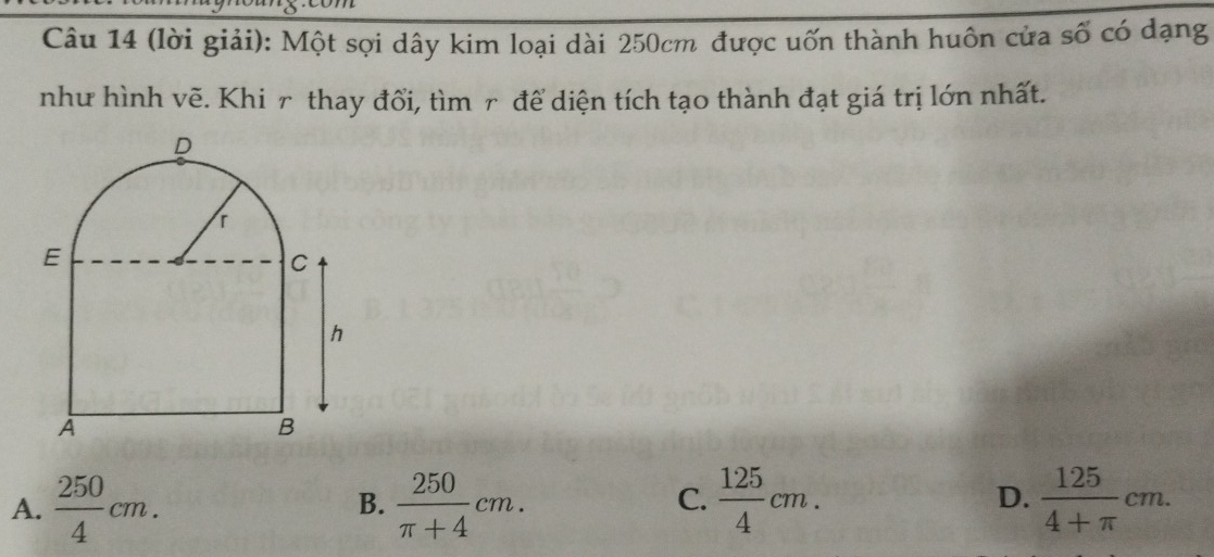 (lời giải): Một sợi dây kim loại dài 250cm được uốn thành huôn cửa số có dạng
như hình vẽ. Khi r thay đổi, tìm r để diện tích tạo thành đạt giá trị lớn nhất.
A.  250/4 cm.  250/π +4 cm.  125/4 cm. D.  125/4+π  cm. 
B.
C.