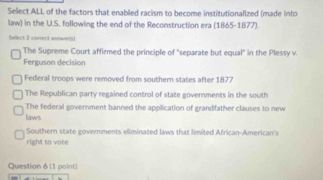 Select ALL of the factors that enabled racism to become institutionalized (made into
law) in the U.S. following the end of the Reconstruction era (1865-1877).
Select 2 correct answer(s)
The Supreme Court affirmed the principle of "separate but equal" in the Plessy v.
Ferguson decision
Federal troops were removed from southern states after 1877
The Republican party regained control of state governments in the south
The federal government banned the application of grandfather clauses to new
laws
Southern state governments eliminated laws that limited African-American's
right to vote
Question 6 (1 point)