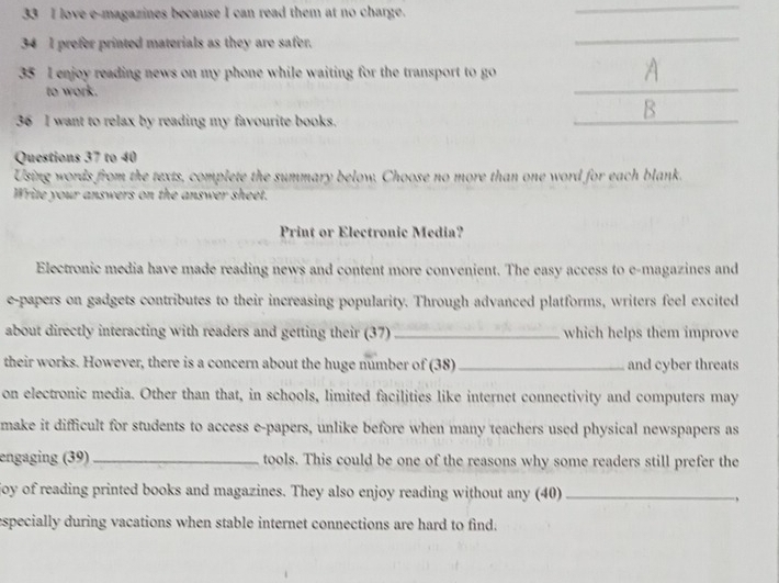 love e-magazines because I can read them at no charge. 
_ 
34 I prefer printed materials as they are safer, 
_ 
_ 
35 I enjoy reading news on my phone while waiting for the transport to go 
to work. 
_ 
B 
36 I want to relax by reading my favourite books. 
Questions 37 to 40 
Using words from the texts, complete the summary below. Choose no more than one word for each blank. 
Write your answers on the answer sheet. 
Print or Electronic Media? 
Electronic media have made reading news and content more convenient. The easy access to e-magazines and 
e-papers on gadgets contributes to their increasing popularity. Through advanced platforms, writers feel excited 
about directly interacting with readers and getting their (37) _which helps them improve 
their works. However, there is a concern about the huge number of (38) _and cyber threats 
on electronic media. Other than that, in schools, limited facilities like internet connectivity and computers may 
make it difficult for students to access e-papers, unlike before when many teachers used physical newspapers as 
engaging (39) _tools. This could be one of the reasons why some readers still prefer the 
joy of reading printed books and magazines. They also enjoy reading without any (40)_ 
especially during vacations when stable internet connections are hard to find.