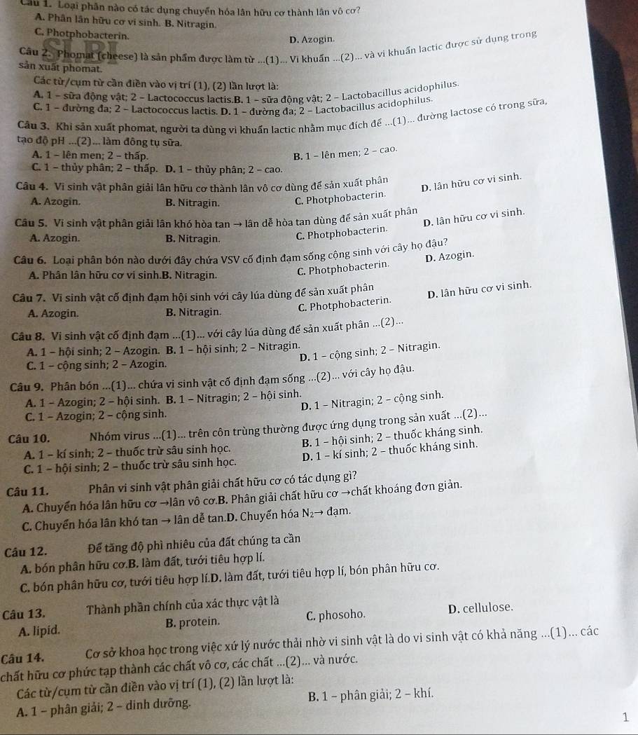 Cau 1. Loại phân nào có tác dụng chuyển hóa lần hữu cơ thành lân vô cơ?
A. Phân lân hữu cơ vi sinh. B. Nitragin.
C. Photphobacterin.
D. Azogin.
Câu 2. Phomat (cheese) là sản phẩm được làm từ ...(1)... Vi khuẩn ...(2)... và vi khuẩn lạctic được sử dụng trong
sản xuất phomat.
Các từ/cụm từ cần điền vào vị trí (1), (2) lần lượt là:
A. 1 - sữa động vật; 2 - Lactococcus lactis.B. 1 - sữa động vật; 2 - Lactobacillus acidophilus.
C. 1 - đường đa; 2 - Lactococcus lactis. D. 1 - đường đa; 2 - Lactobacillus acidophilus.
Câu 3. Khi sản xuất phomat, người ta dùng vi khuẩn lactic nhằm mục đích để ...(1)... đường lactose có trong sữa,
tạo độ pH ...(2) ... làm đông tụ sữa.
A. 1 - lên men; 2 - thấp. B. 1 - lên men; 2 - cao.
C. 1 - thủy phân; 2 - thấp. D. 1 - thủy phân; 2 - cao.
Câu 4. Vi sinh vật phân giải lân hữu cơ thành lân vô cơ dùng để sản xuất phân
A. Azogin. B. Nitragin.
C. Photphobacterin. D. lân hữu cơ vi sinh.
Câu 5. Vi sinh vật phân giải lân khó hòa tan → lân dễ hòa tan dùng đế sản xuất phân
A. Azogin. B. Nitragin.
C. Photphobacterin. D. lân hữu cơ vi sinh.
Câu 6. Loai phân bón nào dưới đây chứa VSV cố định đạm sống cộng sinh với cây họ đậu?
A. Phân lân hữu cơ vi sinh.B. Nitragin.
C. Photphobacterin. D. Azogin.
Câu 7. Vi sinh vật cố định đạm hội sinh với cây lúa dùng để sản xuất phân
A. Azogin. B. Nitragin.
C. Photphobacterin. D. lân hữu cơ vi sinh.
Câu 8. Vi sinh vật cố định đạm ...(1)... với cây lúa dùng đế sản xuất phân ...(2)...
A. 1 - hội sinh; 2 - Azogin. B. 1 - hội sinh; 2 - Nitragin.
D. 1 - cộng sinh; 2 - Nitragin.
C. 1 - cộng sinh; 2 - Azogin.
Câu 9. Phân bón ...(1)... chứa vi sinh vật cố định đạm sống ...(2)... với cây họ đậu.
A. 1 - Azogin; 2 - hội sinh. B. 1 - Nitragin; 2 - hội sinh.
D. 1 - Nitragin; 2 - cộng sinh.
C. 1 - Azogin; 2 - cộng sinh.
Câu 10. Nhóm virus ...(1)... trên côn trùng thường được ứng dụng trong sản xuất ...(2)...
A. 1 - kí sinh; 2 - thuốc trừ sâu sinh học. B. 1 - hội sinh; 2 - thuốc kháng sinh.
C. 1 - hội sinh; 2 - thuốc trừ sâu sinh học. D. 1 - kí sinh; 2 - thuốc kháng sinh.
Câu 11. Phân vi sinh vật phân giải chất hữu cơ có tác dụng gì?
A. Chuyển hóa lân hữu cơ →lân vô cơ.B. Phân giải chất hữu cơ →chất khoáng đơn giản.
C. Chuyển hóa lân khó tan → lân dễ tan.D. Chuyển hóa N₂→ đạm.
Câu 12. Để tăng độ phì nhiêu của đất chúng ta cần
A. bón phân hữu cơ.B. làm đất, tưới tiêu hợp lí.
C. bón phân hữu cơ, tưới tiêu hợp lí.D. làm đất, tưới tiêu hợp lí, bón phân hữu cơ.
Câu 13. Thành phần chính của xác thực vật là
A. lipid. B. protein. C. phosoho. D. cellulose.
Câu 14. Cơ sở khoa học trong việc xứ lý nước thải nhờ vi sinh vật là do vi sinh vật có khả năng ...(1)... các
chất hữu cơ phức tạp thành các chất vô cơ, các chất ...(2)... và nước.
Các từ/cụm từ cần điền vào vị trí (1), (2) lần lượt là:
A. 1 - phân giải; 2 - dinh dưỡng. B. 1 - phân giải; 2 − khí.
1