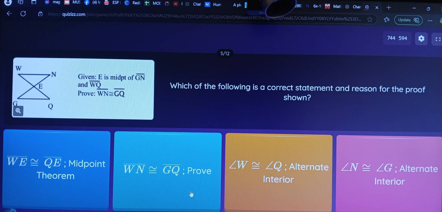 Hum
288
H46unL7OMQlR7zcPl3JZ4JObVDfWwersEKD3rsJqE%252FnsdL7JCKdUndYY06YLVYubtw%253D. Update
744 594 [ ]
5/12
Given: E is midpt of overline GN
and overline WQ
Which of the following is a correct statement and reason for the proof
Prove: overline WN≌ overline GQ shown?
overline W
V overline E≌ overline QE; Midpoint overline WN≌ overline GQ; Prove ∠ W≌ ∠ Q; Alternate ∠ N≌ ∠ G; Alternate
Theorem Interior
Interior