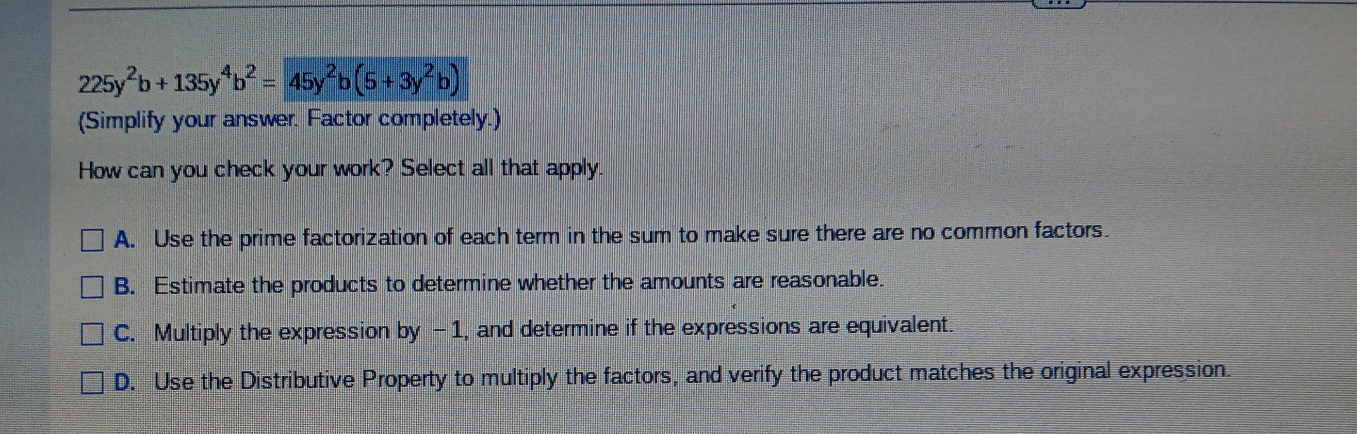 225y^2b+135y^4b^2=45y^2b(5+3y^2b)
(Simplify your answer. Factor completely.)
How can you check your work? Select all that apply.
A. Use the prime factorization of each term in the sum to make sure there are no common factors.
B. Estimate the products to determine whether the amounts are reasonable.
C. Multiply the expression by -1, and determine if the expressions are equivalent.
D. Use the Distributive Property to multiply the factors, and verify the product matches the original expression.