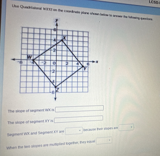 LCSD 
Use Quadrilateral WXYZ on the coordinate plane shown below to answer the following questions. 
The slope of segment WX is □
The slope of segment XY is □
Segment WX and Segment XY are □ because their slopes are □
When the two slopes are multiplied together, they equal □ ^circ 