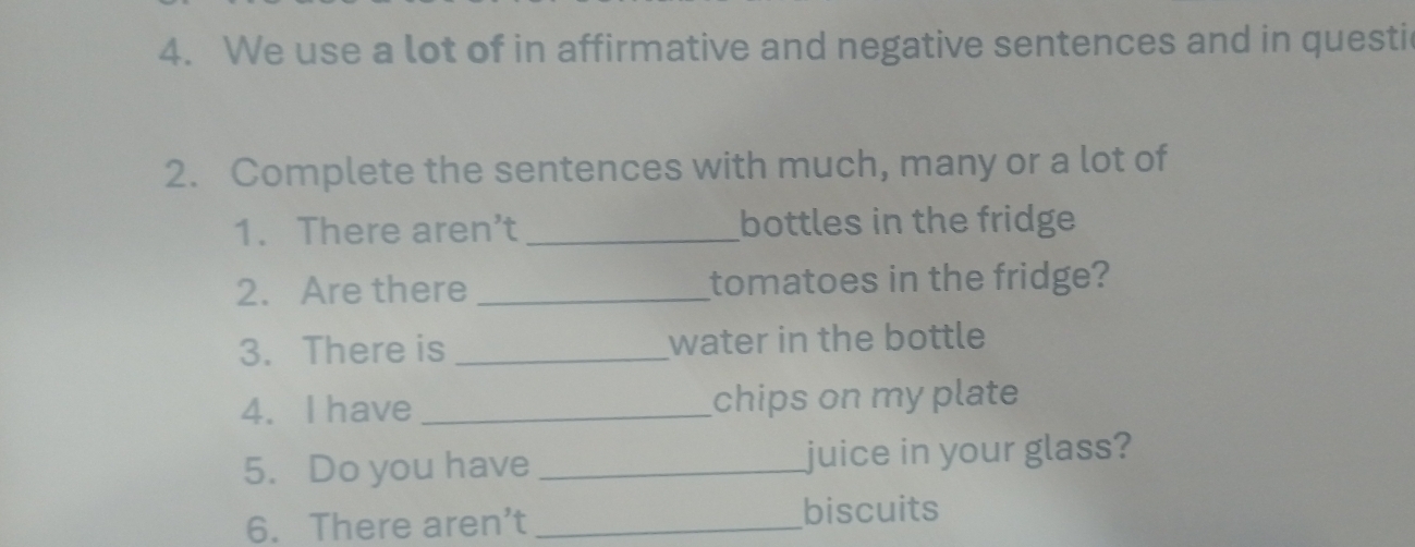 We use a lot of in affirmative and negative sentences and in questi 
2. Complete the sentences with much, many or a lot of 
1. There aren't _bottles in the fridge 
2. Are there _tomatoes in the fridge? 
3. There is _water in the bottle 
4. I have _chips on my plate 
5. Do you have _juice in your glass? 
6. There aren’t _biscuits