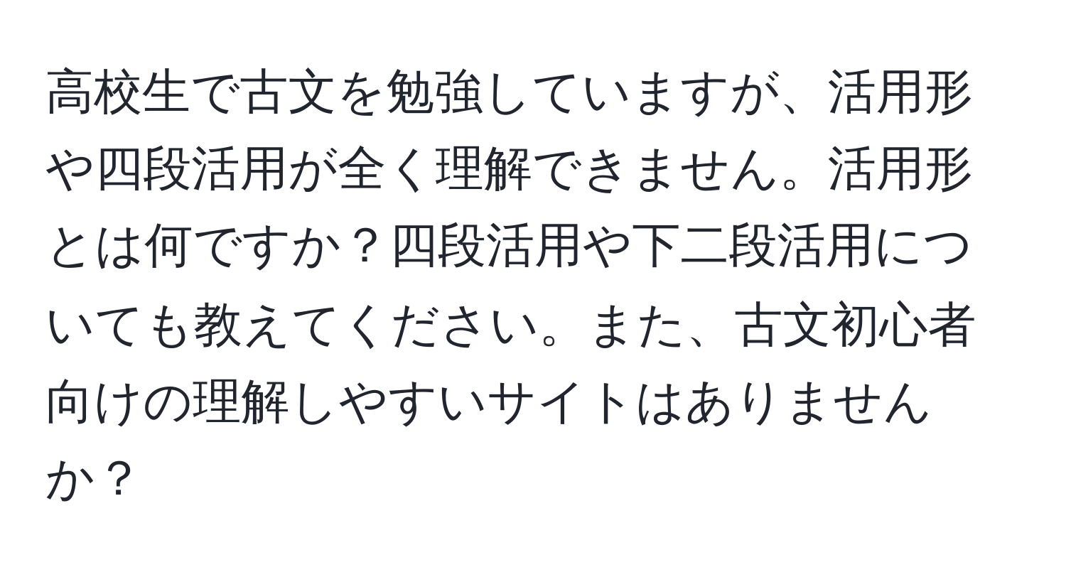 高校生で古文を勉強していますが、活用形や四段活用が全く理解できません。活用形とは何ですか？四段活用や下二段活用についても教えてください。また、古文初心者向けの理解しやすいサイトはありませんか？