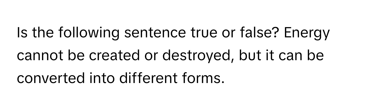 Is the following sentence true or false? Energy cannot be created or destroyed, but it can be converted into different forms.