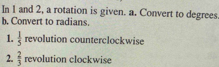 In 1 and 2, a rotation is given. a. Convert to degrees. 
b. Convert to radians. 
1.  1/5  revolution counterclockwise 
2.  2/3  revolution clockwise