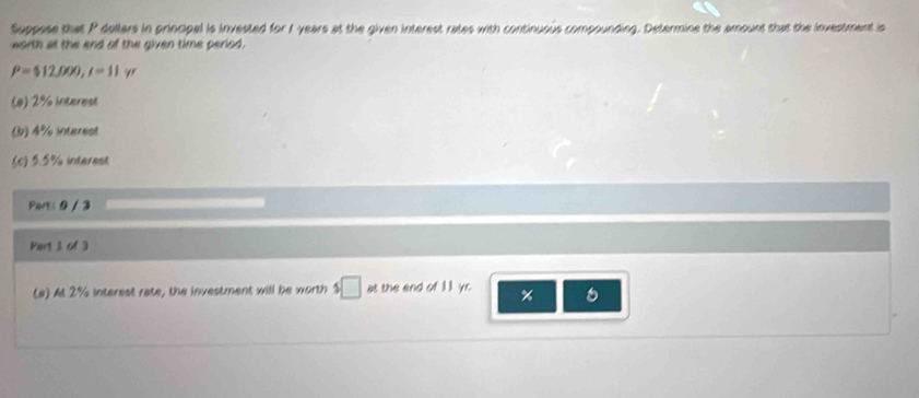 Suppose that P dollars in principal is invested for I years at the given interest rates with continuous compounding. Determine the amount that the investment in 
worth at the end of the given time period.
P= 12,000,1=11yr
(*) 2% intarost 
(b) 4% interest 
(c) 5.5% interest 
Part: 0 / 3 
Pers 1 of 3 
(a) At 2% interest rate, the investment will be worth $□ at the end of 11 yr % 6