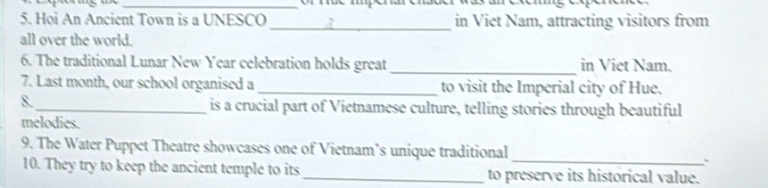 Hoi An Ancient Town is a UNESCO _in Viet Nam, attracting visitors from 
all over the world. 
6. The traditional Lunar New Year celebration holds great _in Viet Nam. 
7. Last month, our school organised a _to visit the Imperial city of Hue. 
8._ is a crucial part of Vietnamese culture, telling stories through beautiful 
melodies. 
_ 
9. The Water Puppet Theatre showcases one of Vietnam’s unique traditional 
` 
10. They try to keep the ancient temple to its _to preserve its historical value.