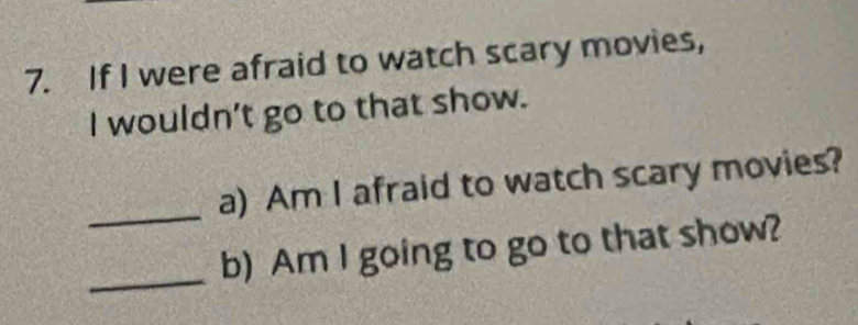 If I were afraid to watch scary movies, 
I wouldn't go to that show. 
_ 
a) Am I afraid to watch scary movies? 
_ 
b) Am I going to go to that show?