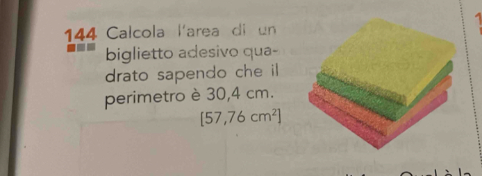 1 
144 Calcola l'area di un 
biglietto adesivo qua- 
drato sapendo che il 
perimetro è 30,4 cm.
[57,76cm^2]