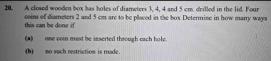 A closed wooden box has holes of diameters 3, 4, 4 and 5 cm. drilled in the lid. Four 
coins of diameters 2 and 5 cm are to be placed in the box Determine in how many ways 
this can be done if 
(a) one coin must be inserted through each hole. 
(b) no such restriction is made.