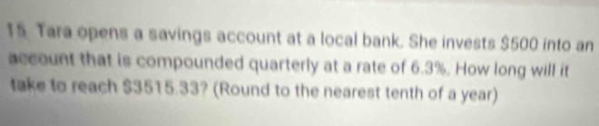 Tara opens a savings account at a local bank. She invests $500 into an 
account that is compounded quarterly at a rate of 6.3%. How long will it 
take to reach $3515.33? (Round to the nearest tenth of a year)