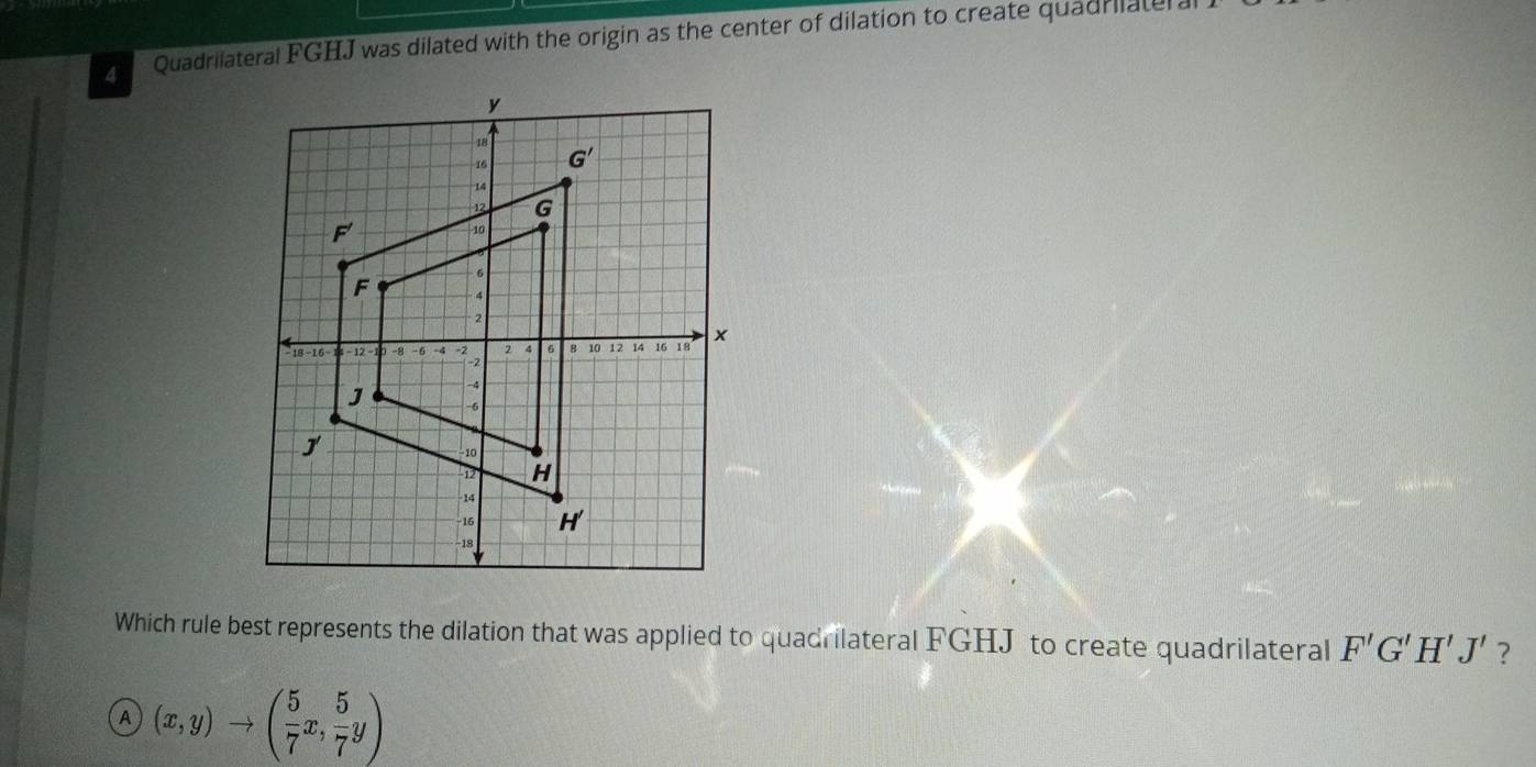 Quadrilateral FGHJ was dilated with the origin as the center of dilation to create quadrilater a
Which rule best represents the dilation that was applied to quadrilateral FGHJ to create quadrilateral F'G'H'J' ?
A (x,y)to ( 5/7 x, 5/7 y)