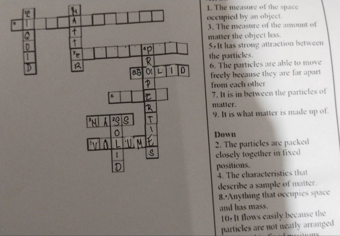 The measure of the space 
ccupied by an object. 
. The measure of the amount of 
matter the object has. 
. It has strong attraction between 
he particles. 
6. The particles are able to move 
freely because they are far apart 
from each other 
7. It is in between the particles of 
matter. 
9. It is what matter is made up of. 
Down 
2. The particles are packed 
closely together in fixed 
positions. 
4. The characteristics that 
describe a sample of matter. 
8.'Anything that occupies space 
and has mass. 
10: It flows casily because the 
particles are not neatly arranged