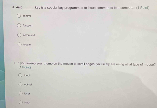 A(n) _ key is a special key programmed to issue commands to a computer. (1 Point)
control
function
command
toggle
4. If you sweep your thumb on the mouse to scroll pages, you likely are using what type of mouse?
(1 Point)
touch
optical
laser
input