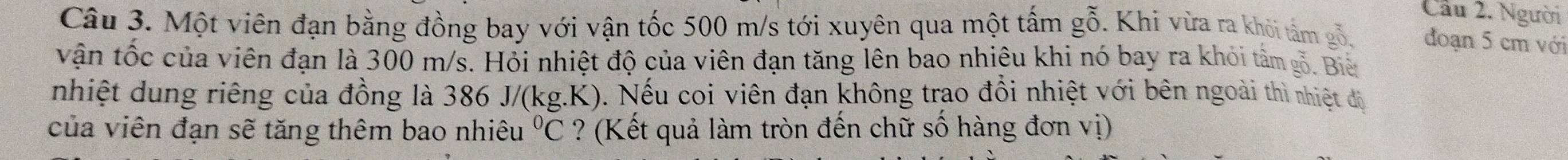 Cầu 2. Người 
Câu 3. Một viên đạn bằng đồng bay với vận tốc 500 m/s tới xuyên qua một tấm gỗ. Khi vừa ra khỏi tâm gỗ. đoạn 5 cm với 
vận tốc của viên đạn là 300 m/s. Hỏi nhiệt độ của viên đạn tăng lên bao nhiêu khi nó bay ra khỏi tâm gỗ. Biế 
nhiệt dung riêng của đồng là 386 J/(kg.K). Nếu coi viên đạn không trao đổi nhiệt với bên ngoài thì nhiệt độ 
của viên đạn sẽ tăng thêm bao nhiêu°C ? (Kết quả làm tròn đến chữ số hàng đơn vị)