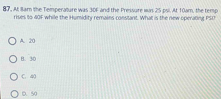 At 8am the Temperature was 30F and the Pressure was 25 psi. At 10am, the temp
rises to 40F while the Humidity remains constant. What is the new operating PSI?
A. 20
B. 30
C. 40
D. 50