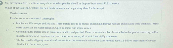 You have been asked to write an essay about whether pennies should be dropped from use as U.S. currency.
Which of the following contains the best thesis statement and supporting ideas for this essay?
Thesis statement:
Pennies are an environmental catastrophe.
Pennies are 97% copper and 3% zinc. These metals have to be mined, and mining destroys habitats and releases toxic chemicals. Mine
waste causes air and water pollution. Open pit mines ruin scenic values.
Once mined, the metals used in pennies are smelted and purified. These processes involve chemical baths that produce mercury, sulfur
dioxide, sulfuric acid, cadmium, lead, and other heavy metals, all of which are highly dangerous.
The fuel used in shipping minerals and pennies from the mine to the mint to the bank releases about 1.5 billion metric tons of carbon
dioxide into the air every year.