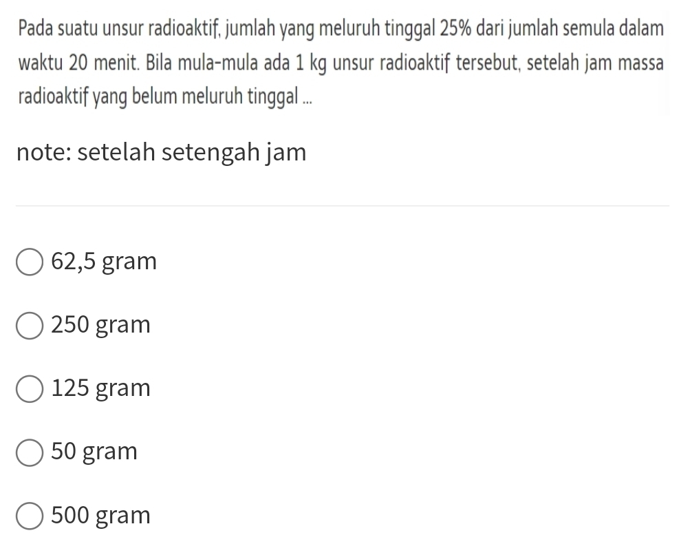 Pada suatu unsur radioaktif, jumlah yang meluruh tinggal 25% dari jumlah semula dalam
waktu 20 menit. Bila mula-mula ada 1 kg unsur radioaktif tersebut, setelah jam massa
radioaktif yang belum meluruh tinggal ...
note: setelah setengah jam
62,5 gram
250 gram
125 gram
50 gram
500 gram