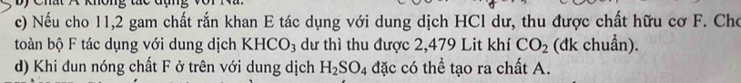 Nếu cho 11, 2 gam chất rắn khan E tác dụng với dung dịch HCl dư, thu được chất hữu cơ F. Cho 
toàn bộ F tác dụng với dung dịch KHCO_3 dư thì thu được 2,479 Lit khí CO_2 (đk chuẩn). 
d) Khi đun nóng chất F ở trên với dung dịch H_2SO_4 đặc có thể tạo ra chất A.