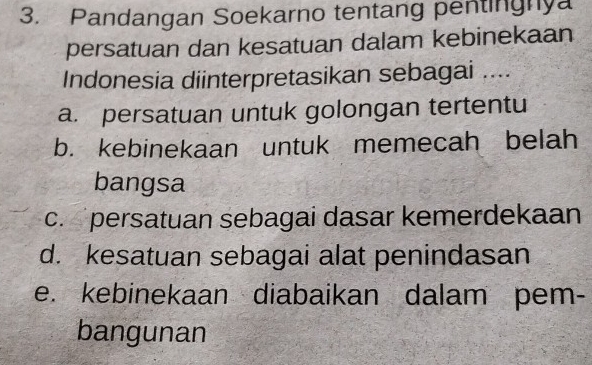 Pandangan Soekarno tentang pentinghya
persatuan dan kesatuan dalam kebinekaan
Indonesia diinterpretasikan sebagai ....
a. persatuan untuk golongan tertentu
b. kebinekaan untuk memecah belah
bangsa
c. persatuan sebagai dasar kemerdekaan
d. kesatuan sebagai alat penindasan
e. kebinekaan diabaikan dalam pem-
bangunan