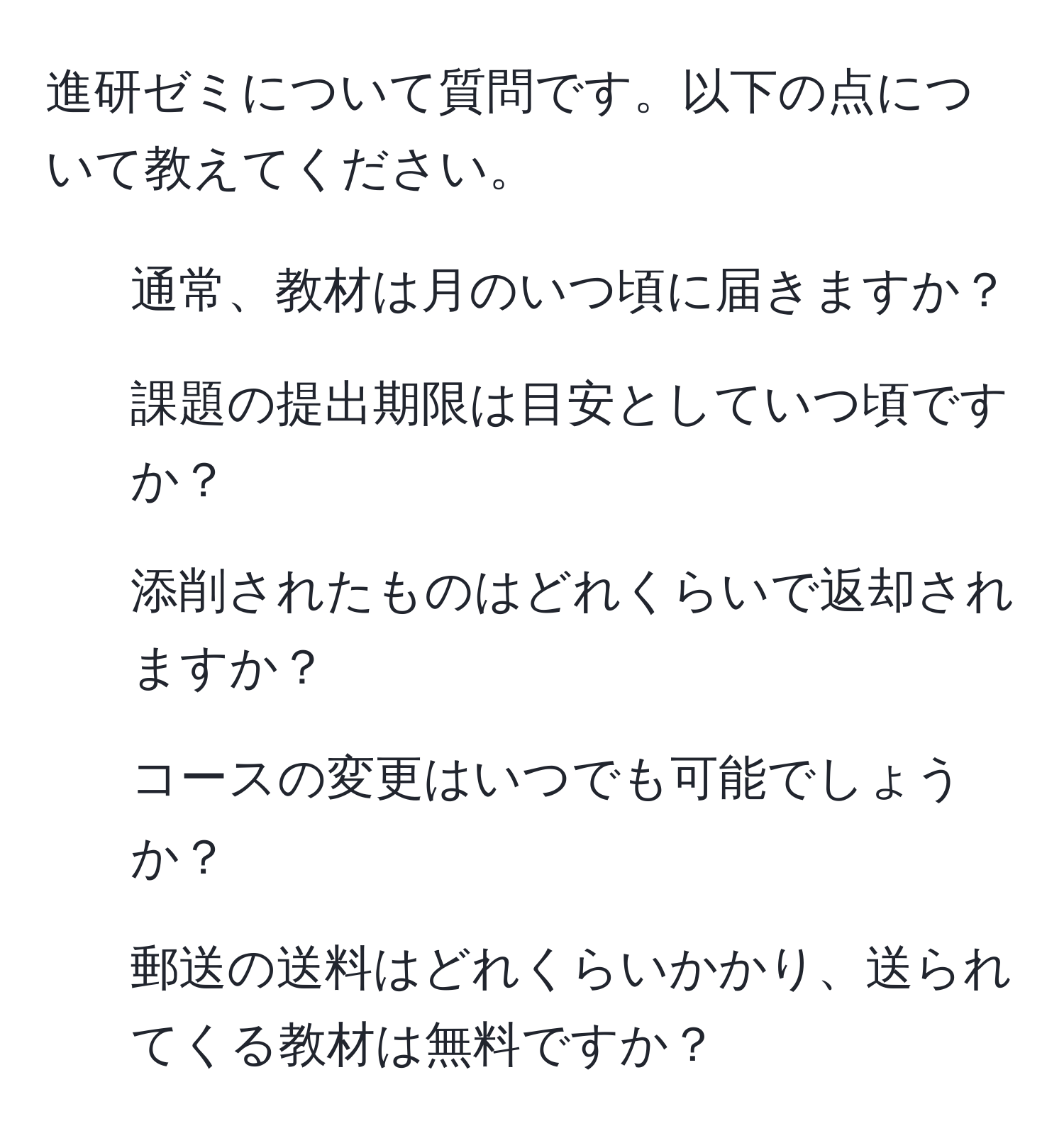 進研ゼミについて質問です。以下の点について教えてください。
1. 通常、教材は月のいつ頃に届きますか？
2. 課題の提出期限は目安としていつ頃ですか？
3. 添削されたものはどれくらいで返却されますか？
4. コースの変更はいつでも可能でしょうか？
5. 郵送の送料はどれくらいかかり、送られてくる教材は無料ですか？