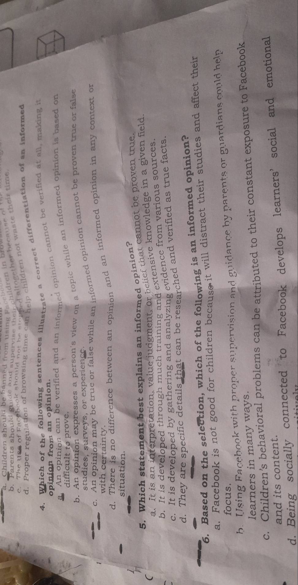a. Children should be banned from using Faceboo
b. Parents should guide and supervise their children in brov
c. The uso of Facebook should not be stopned altogether because of
d. Proper regulation of browsing time can help children not waste their time
4. Which of the following sentences illustrate a correct differentiation of an informed
opinion from an opinion.
a. An opinion can be verified and an informed opinion cannot be verified at all, making it
difficult to prove.
b. An opinion expresses a person's view on a topic while an informed opinion is based on
c. An opinion may be true or false while an informed opinion cannot be proven true or false
studies, surveys, or experience.
d. There is no difference between an opinion and an informed opinion in any context or
with certainty
situation.
5. Which statement best explains an informed opinion?
a. It is an interpretation, value judgment, or belief that cannot be proven true.
b. It is developed through much training and extensive knowledge in a given field.
c. It is developed by gathering and analyzing evidence from various sources.
d. They are specific details that can be researched and verified as true facts.
6. Based on the selection, which of the following is an informed opinion?
a. Facebook is not good for children because it will distract their studies and affect their
focus.
b. Using Facebook with proper supervision and guidance by parents or guardians could help
learners in many ways.
c. Children’s behavioral problems can be attributed to their constant exposure to Facebook
and its content.
d. Being socially connected to Facebook develops learners’ social and emotional