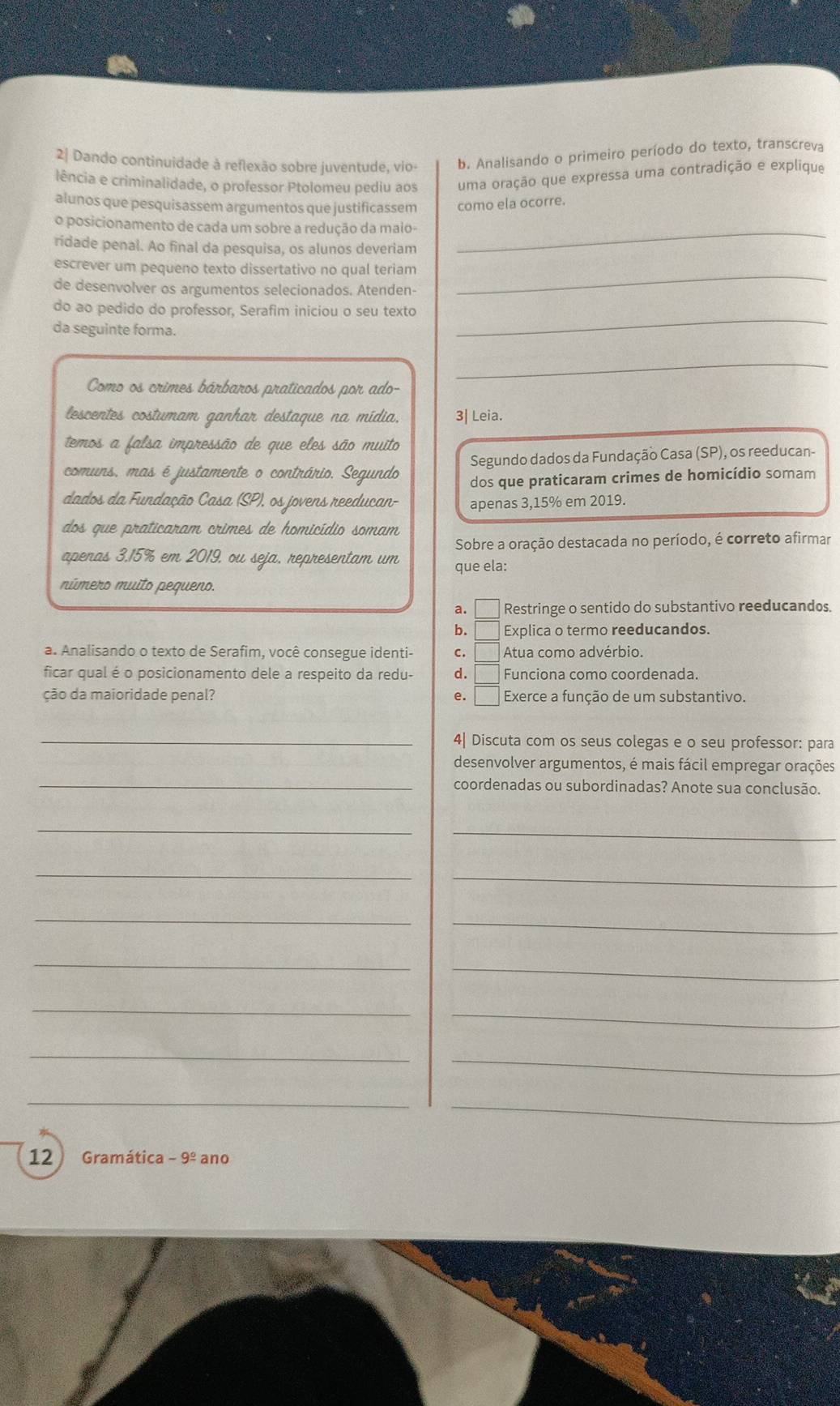 2| Dando continuidade à reflexão sobre juventude, vio- b. Analisando o primeiro período do texto, transcreva
lência e criminalidade, o professor Ptolomeu pediu aos uma oração que expressa uma contradição e explique
alunos que pesquisassem argumentos que justificassem como ela ocorre.
o posicionamento de cada um sobre a redução da maio-_
ridade penal. Ao final da pesquisa, os alunos deveriam
escrever um pequeno texto dissertativo no qual teriam
de desenvolver os argumentos selecionados. Atenden-
_
do ao pedido do professor, Serafim iniciou o seu texto
da seguinte forma.
_
Como os crimes bárbaros praticados por ado-
_
lescentes costumam ganhar destaque na mídia, 3| Leia.
temos a falsa impressão de que eles são muito
Segundo dados da Fundação Casa (SP), os reeducan-
comuns, mas é justamente o contrário. Segundo dos que praticaram crimes de homicídio somam
dados da Fundação Casa (SP), os jovens reeducan- apenas 3,15% em 2019.
dos que praticaram crimes de homicídio somam
Sobre a oração destacada no período, é correto afirmar
apenas 3.15% em 2019, ou seja, representam um que ela:
múmero muito pequeno.
a. □ Restringe o sentido do substantivo reeducandos.
b.   Explica o termo reeducandos.
a. Analisando o texto de Serafim, você consegue identi- c. Atua como advérbio.
ficar qual é o posicionamento dele a respeito da redu- d. Funciona como coordenada.
ção da maioridade penal? e. Exerce a função de um substantivo.
_4| Discuta com os seus colegas e o seu professor: para
desenvolver argumentos, é mais fácil empregar orações
_coordenadas ou subordinadas? Anote sua conclusão.
__
_
_
_
_
_
_
_
_
_
_
_
_
12 Gramática -9^(_ circ) ano