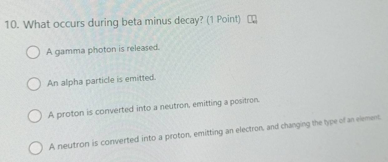 What occurs during beta minus decay? (1 Point)
A gamma photon is released.
An alpha particle is emitted.
A proton is converted into a neutron, emitting a positron.
A neutron is converted into a proton, emitting an electron, and changing the type of an element.