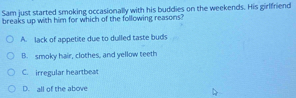 Sam just started smoking occasionally with his buddies on the weekends. His girlfriend
breaks up with him for which of the following reasons?
A. lack of appetite due to dulled taste buds
B. smoky hair, clothes, and yellow teeth
C. irregular heartbeat
D. all of the above