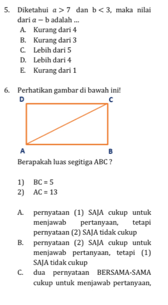 Diketahui a>7 dan b<3</tex> , maka nilai
dari a-b adalah ...
A. Kurang dari 4
B. Kurang dari 3
C. Lebih dari 5
D. Lebih dari 4
E. Kurang dari 1
Berapakah luas segitiga ABC ?
1) BC=5
2) AC=13
A. pernyataan (1) SAJA cukup untuk
menjawab pertanyaan, tetapi
pernyataan (2) SAJA tidak cukup
B. pernyataan (2) SAJA cukup untuk
menjawab pertanyaan, tetapi (1)
SAJA tidak cukup
C. dua pernyataan BERSAMA-SAMA
cukup untuk menjawab pertanyaan,