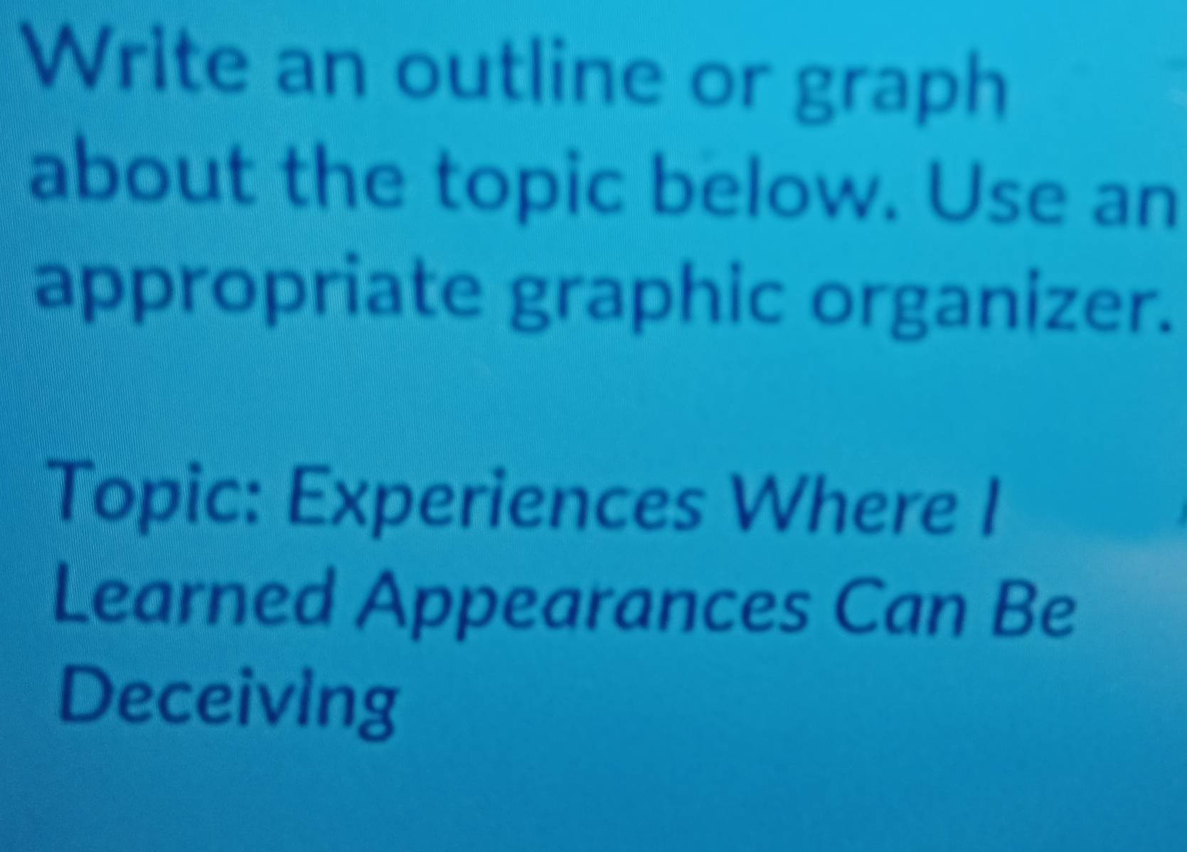 Write an outline or graph 
about the topic below. Use an 
appropriate graphic organizer. 
Topic: Experiences Where I 
Learned Appearances Can Be 
Deceiving