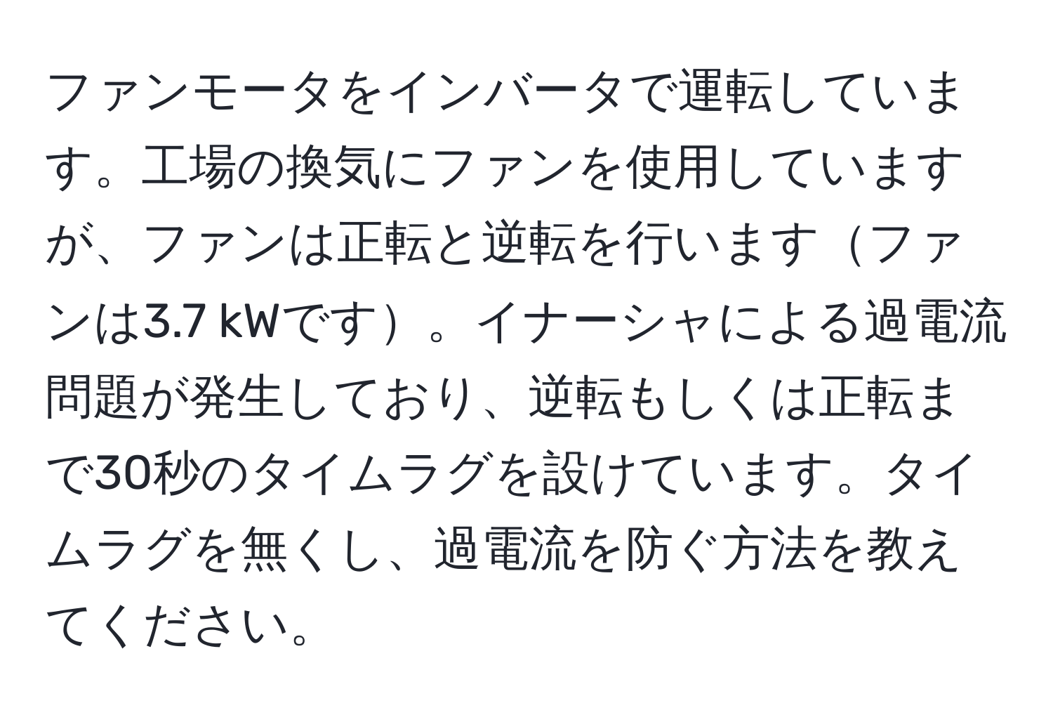 ファンモータをインバータで運転しています。工場の換気にファンを使用していますが、ファンは正転と逆転を行いますファンは3.7 kWです。イナーシャによる過電流問題が発生しており、逆転もしくは正転まで30秒のタイムラグを設けています。タイムラグを無くし、過電流を防ぐ方法を教えてください。