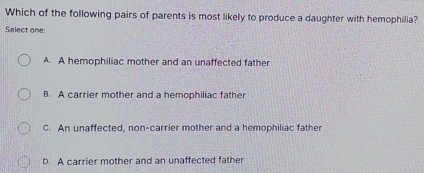 Which of the following pairs of parents is most likely to produce a daughter with hemophilia?
Select one:
A. A hemophiliac mother and an unaffected father
B. A carrier mother and a hemophiliac father
c. An unaffected, non-carrier mother and a hemophiliac father
D. A carrier mother and an unaffected father